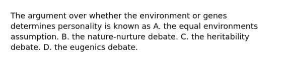 The argument over whether the environment or genes determines personality is known as A. the equal environments assumption. B. the nature-nurture debate. C. the heritability debate. D. the eugenics debate.