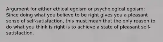 Argument for either ethical egoism or psychological egoism: Since doing what you believe to be right gives you a pleasant sense of self-satisfaction, this must mean that the only reason to do what you think is right is to achieve a state of pleasant self-satisfaction.