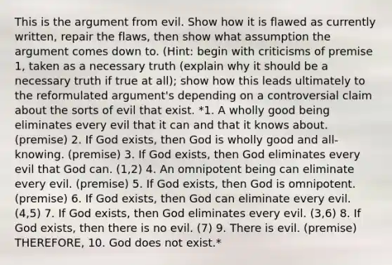 This is the argument from evil. Show how it is flawed as currently written, repair the flaws, then show what assumption the argument comes down to. (Hint: begin with criticisms of premise 1, taken as a necessary truth (explain why it should be a necessary truth if true at all); show how this leads ultimately to the reformulated argument's depending on a controversial claim about the sorts of evil that exist. *1. A wholly good being eliminates every evil that it can and that it knows about. (premise) 2. If God exists, then God is wholly good and all-knowing. (premise) 3. If God exists, then God eliminates every evil that God can. (1,2) 4. An omnipotent being can eliminate every evil. (premise) 5. If God exists, then God is omnipotent. (premise) 6. If God exists, then God can eliminate every evil. (4,5) 7. If God exists, then God eliminates every evil. (3,6) 8. If God exists, then there is no evil. (7) 9. There is evil. (premise) THEREFORE, 10. God does not exist.*