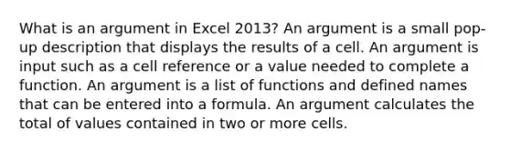 What is an argument in Excel 2013? An argument is a small pop-up description that displays the results of a cell. An argument is input such as a cell reference or a value needed to complete a function. An argument is a list of functions and defined names that can be entered into a formula. An argument calculates the total of values contained in two or more cells.