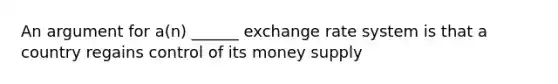 An argument for a(n) ______ exchange rate system is that a country regains control of its money supply