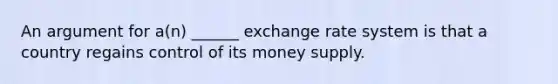 An argument for a(n) ______ exchange rate system is that a country regains control of its money supply.