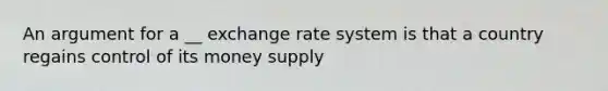 An argument for a __ exchange rate system is that a country regains control of its money supply