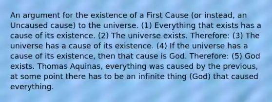 An argument for the existence of a First Cause (or instead, an Uncaused cause) to the universe. (1) Everything that exists has a cause of its existence. (2) The universe exists. Therefore: (3) The universe has a cause of its existence. (4) If the universe has a cause of its existence, then that cause is God. Therefore: (5) God exists. Thomas Aquinas, everything was caused by the previous, at some point there has to be an infinite thing (God) that caused everything.