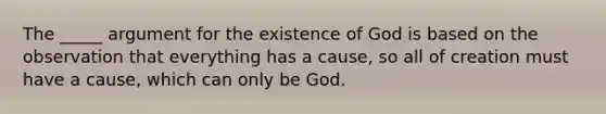 The _____ argument for the existence of God is based on the observation that everything has a cause, so all of creation must have a cause, which can only be God.