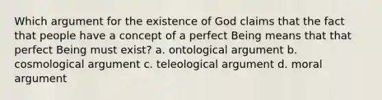 Which argument for the existence of God claims that the fact that people have a concept of a perfect Being means that that perfect Being must exist? a. ontological argument b. cosmological argument c. teleological argument d. moral argument