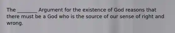 The ________ Argument for the existence of God reasons that there must be a God who is the source of our sense of right and wrong.