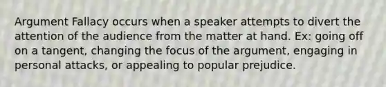 Argument Fallacy occurs when a speaker attempts to divert the attention of the audience from the matter at hand. Ex: going off on a tangent, changing the focus of the argument, engaging in personal attacks, or appealing to popular prejudice.