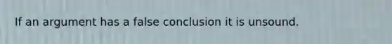 If an argument has a false conclusion it is unsound.