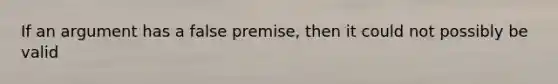 If an argument has a false premise, then it could not possibly be valid