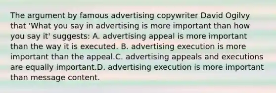 The argument by famous advertising copywriter David Ogilvy that 'What you say in advertising is more important than how you say it' suggests: A. advertising appeal is more important than the way it is executed. B. advertising execution is more important than the appeal.C. advertising appeals and executions are equally important.D. advertising execution is more important than message content.