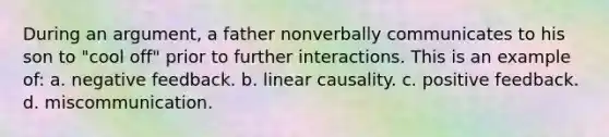 During an argument, a father nonverbally communicates to his son to "cool off" prior to further interactions. This is an example of: a. negative feedback. b. linear causality. c. positive feedback. d. miscommunication.