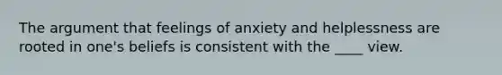 The argument that feelings of anxiety and helplessness are rooted in one's beliefs is consistent with the ____ view.