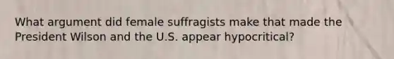 What argument did female suffragists make that made the President Wilson and the U.S. appear hypocritical?