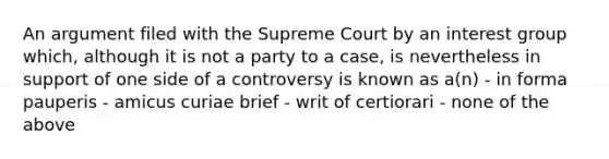 An argument filed with the Supreme Court by an interest group which, although it is not a party to a case, is nevertheless in support of one side of a controversy is known as a(n) - in forma pauperis - amicus curiae brief - writ of certiorari - none of the above