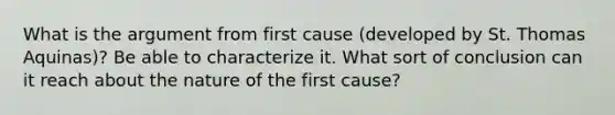 What is the argument from first cause (developed by St. Thomas Aquinas)? Be able to characterize it. What sort of conclusion can it reach about the nature of the first cause?