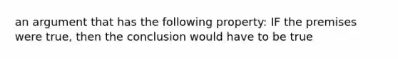 an argument that has the following property: IF the premises were true, then the conclusion would have to be true