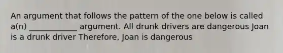 An argument that follows the pattern of the one below is called a(n) ____________ argument. All drunk drivers are dangerous Joan is a drunk driver Therefore, Joan is dangerous