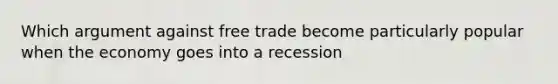 Which argument against free trade become particularly popular when the economy goes into a recession