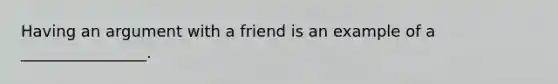 Having an argument with a friend is an example of a ________________.