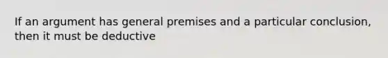 If an argument has general premises and a particular conclusion, then it must be deductive