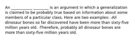 An ___________ ________ is an argument in which a generalization is claimed to be probably true based on information about some members of a particular class. Here are two examples: -All dinosaur bones so far discovered have been more than sixty-five million years old. -Therefore, probably all dinosaur bones are more than sixty-five million years old.