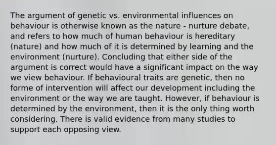 The argument of genetic vs. environmental influences on behaviour is otherwise known as the nature - nurture debate, and refers to how much of human behaviour is hereditary (nature) and how much of it is determined by learning and the environment (nurture). Concluding that either side of the argument is correct would have a significant impact on the way we view behaviour. If behavioural traits are genetic, then no forme of intervention will affect our development including the environment or the way we are taught. However, if behaviour is determined by the environment, then it is the only thing worth considering. There is valid evidence from many studies to support each opposing view.