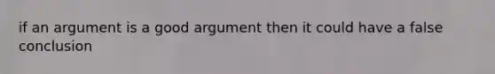 if an argument is a good argument then it could have a false conclusion