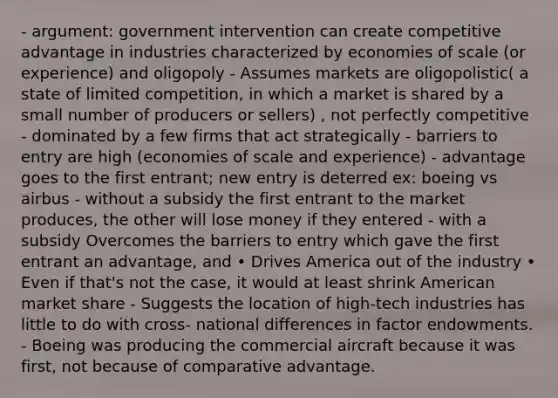 - argument: government intervention can create competitive advantage in industries characterized by economies of scale (or experience) and oligopoly - Assumes markets are oligopolistic( a state of limited competition, in which a market is shared by a small number of producers or sellers) , not perfectly competitive - dominated by a few firms that act strategically - barriers to entry are high (economies of scale and experience) - advantage goes to the first entrant; new entry is deterred ex: boeing vs airbus - without a subsidy the first entrant to the market produces, the other will lose money if they entered - with a subsidy Overcomes the barriers to entry which gave the first entrant an advantage, and • Drives America out of the industry • Even if that's not the case, it would at least shrink American market share - Suggests the location of high-tech industries has little to do with cross- national differences in factor endowments. - Boeing was producing the commercial aircraft because it was first, not because of comparative advantage.