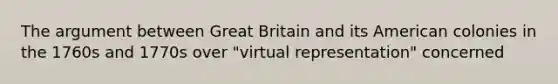 The argument between Great Britain and its American colonies in the 1760s and 1770s over "virtual representation" concerned