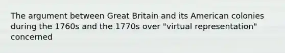 The argument between Great Britain and its American colonies during the 1760s and the 1770s over "virtual representation" concerned