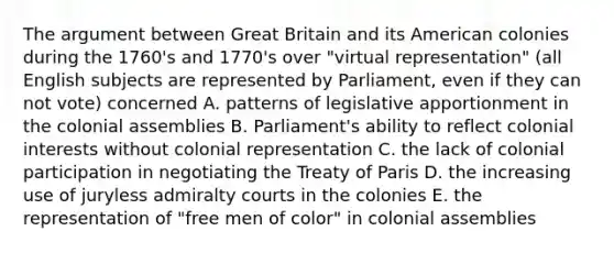 The argument between Great Britain and its American colonies during the 1760's and 1770's over "virtual representation" (all English subjects are represented by Parliament, even if they can not vote) concerned A. patterns of legislative apportionment in the colonial assemblies B. Parliament's ability to reflect colonial interests without colonial representation C. the lack of colonial participation in negotiating the Treaty of Paris D. the increasing use of juryless admiralty courts in the colonies E. the representation of "free men of color" in colonial assemblies