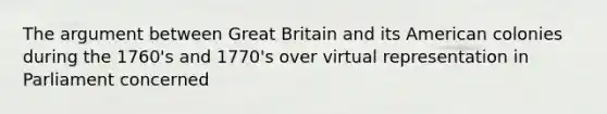 The argument between Great Britain and its American colonies during the 1760's and 1770's over virtual representation in Parliament concerned