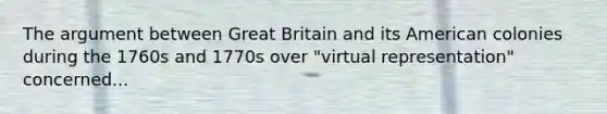 The argument between Great Britain and its American colonies during the 1760s and 1770s over "virtual representation" concerned...