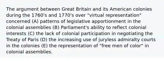 The argument between Great Britain and its American colonies during the 1760's and 1770's over "virtual representation" concerned (A) patterns of legislative apportionment in the colonial assemblies (B) Parliament's ability to reflect colonial interests (C) the lack of colonial participation in negotiating the Treaty of Paris (D) the increasing use of juryless admiralty courts in the colonies (E) the representation of "free men of color" in colonial assemblies.