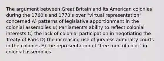 The argument between Great Britain and its American colonies during the 1760's and 1770's over "virtual representation" concerned A) patterns of legislative apportionment in the colonial assemblies B) Parliament's ability to reflect colonial interests C) the lack of colonial participation in negotiating the Treaty of Paris D) the increasing use of juryless admiralty courts in the colonies E) the representation of "free men of color" in colonial assemblies