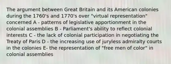 The argument between Great Britain and its American colonies during the 1760's and 1770's over "virtual representation" concerned A - patterns of legislative apportionment in the colonial assemblies B - Parliament's ability to reflect colonial interests C - the lack of colonial participation in negotiating the Treaty of Paris D - the increasing use of juryless admiralty courts in the colonies E- the representation of "free men of color" in colonial assemblies