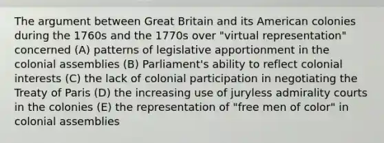 The argument between Great Britain and its American colonies during the 1760s and the 1770s over "virtual representation" concerned (A) patterns of legislative apportionment in the colonial assemblies (B) Parliament's ability to reflect colonial interests (C) the lack of colonial participation in negotiating the Treaty of Paris (D) the increasing use of juryless admirality courts in the colonies (E) the representation of "free men of color" in colonial assemblies