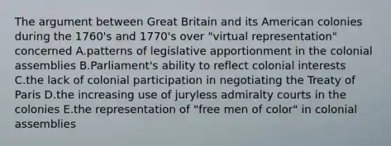 The argument between Great Britain and its American colonies during the 1760's and 1770's over "virtual representation" concerned A.patterns of legislative apportionment in the colonial assemblies B.Parliament's ability to reflect colonial interests C.the lack of colonial participation in negotiating the Treaty of Paris D.the increasing use of juryless admiralty courts in the colonies E.the representation of "free men of color" in colonial assemblies