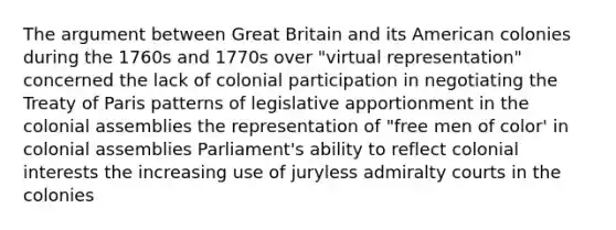 The argument between Great Britain and its American colonies during the 1760s and 1770s over "virtual representation" concerned the lack of colonial participation in negotiating the Treaty of Paris patterns of legislative apportionment in the colonial assemblies the representation of "free men of color' in colonial assemblies Parliament's ability to reflect colonial interests the increasing use of juryless admiralty courts in the colonies