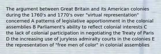 The argument between Great Britain and its American colonies during the 1760's and 1770's over "virtual representation" concerned A patterns of legislative apportionment in the colonial assemblies B Parliament's ability to reflect colonial interests C the lack of colonial participation in negotiating the Treaty of Paris D the increasing use of juryless admiralty courts in the colonies E the representation of "free men of color" in colonial assemblies