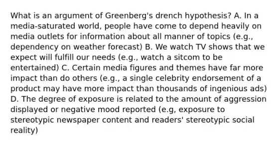 What is an argument of Greenberg's drench hypothesis? A. In a media-saturated world, people have come to depend heavily on media outlets for information about all manner of topics (e.g., dependency on weather forecast) B. We watch TV shows that we expect will fulfill our needs (e.g., watch a sitcom to be entertained) C. Certain media figures and themes have far more impact than do others (e.g., a single celebrity endorsement of a product may have more impact than thousands of ingenious ads) D. The degree of exposure is related to the amount of aggression displayed or negative mood reported (e.g, exposure to stereotypic newspaper content and readers' stereotypic social reality)