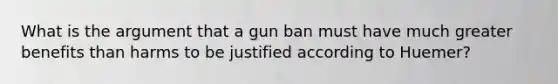 What is the argument that a gun ban must have much greater benefits than harms to be justified according to Huemer?