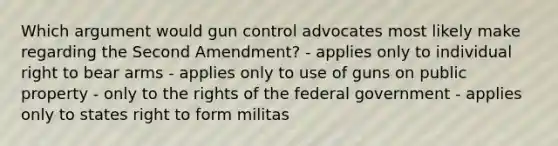 Which argument would gun control advocates most likely make regarding the Second Amendment? - applies only to individual right to bear arms - applies only to use of guns on public property - only to the rights of the federal government - applies only to states right to form militas