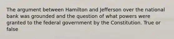 The argument between Hamilton and Jefferson over the national bank was grounded and the question of what powers were granted to the federal government by the Constitution. True or false