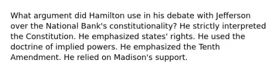 What argument did Hamilton use in his debate with Jefferson over the National Bank's constitutionality? He strictly interpreted the Constitution. He emphasized states' rights. He used the doctrine of implied powers. He emphasized the Tenth Amendment. He relied on Madison's support.