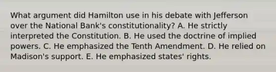 What argument did Hamilton use in his debate with Jefferson over the National Bank's constitutionality? A. He strictly interpreted the Constitution. B. He used the doctrine of implied powers. C. He emphasized the Tenth Amendment. D. He relied on Madison's support. E. He emphasized states' rights.