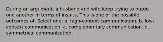 During an argument, a husband and wife keep trying to outdo one another in terms of insults. This is one of the possible outcomes of: Select one: a. high-context communication. b. low-context communication. c. complementary communication. d. symmetrical communication.