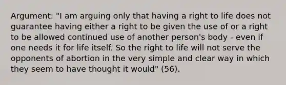 Argument: "I am arguing only that having a <a href='https://www.questionai.com/knowledge/kC8nqajBCW-right-to-life' class='anchor-knowledge'>right to life</a> does not guarantee having either a right to be given the use of or a right to be allowed continued use of another person's body - even if one needs it for life itself. So the right to life will not serve the opponents of abortion in the very simple and clear way in which they seem to have thought it would" (56).