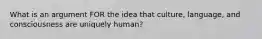 What is an argument FOR the idea that culture, language, and consciousness are uniquely human?